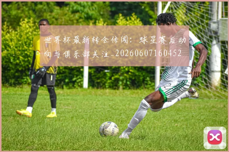 世界杯最新转会传闻:球星赛后动向与俱乐部关注_20260607160452