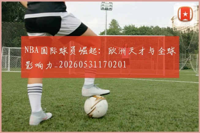 NBA国际球员崛起:欧洲天才与全球影响力_20260531170201