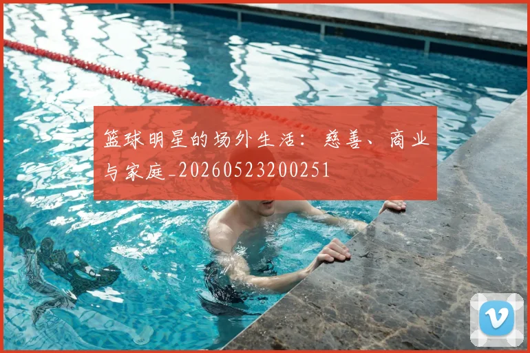 篮球明星的场外生活：慈善、商业与家庭_20260523200251