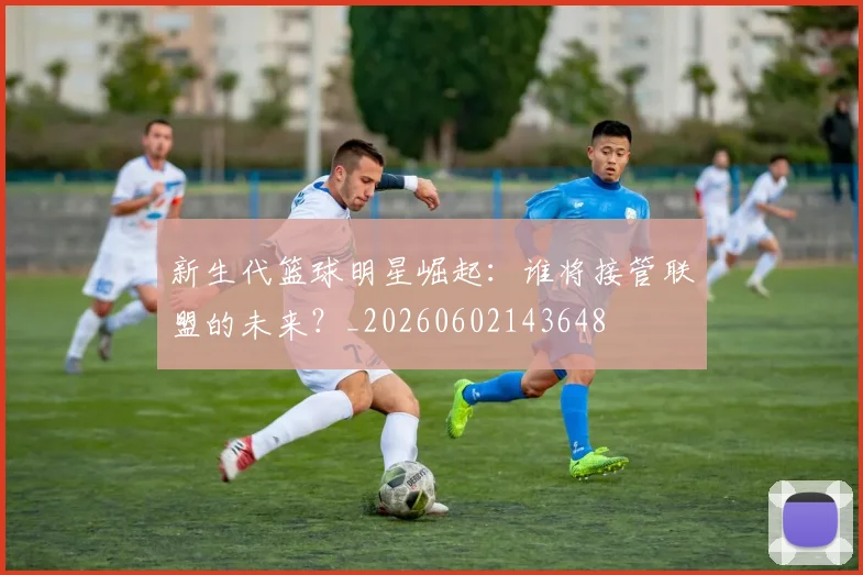 新生代篮球明星崛起:谁将接管联盟的未来?_20260602143648