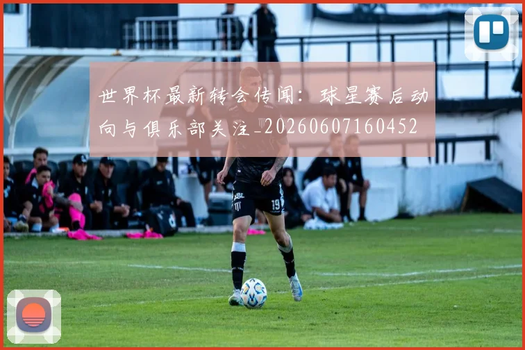 世界杯最新转会传闻：球星赛后动向与俱乐部关注_20260607160452
