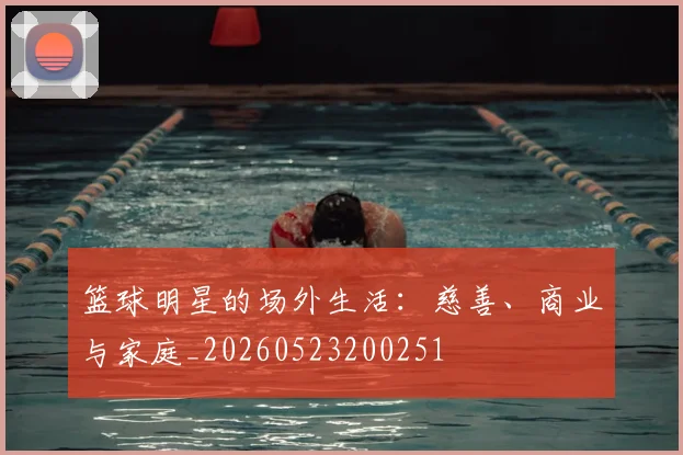 篮球明星的场外生活:慈善、商业与家庭_20260523200251
