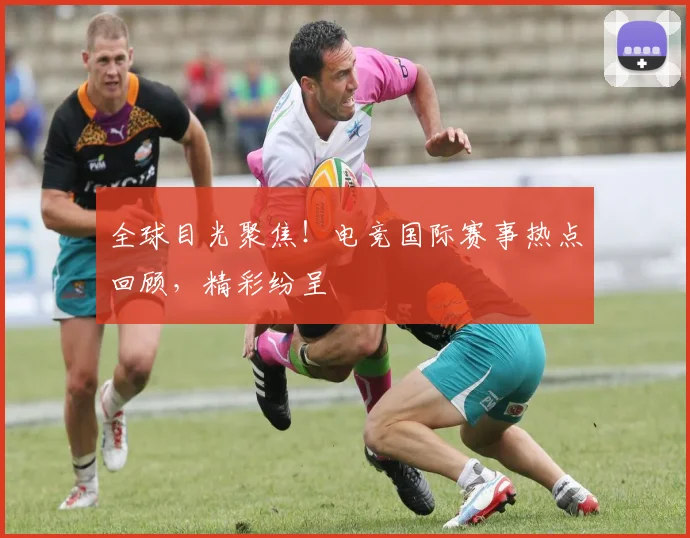 全球目光聚焦！电竞国际赛事热点回顾，精彩纷呈