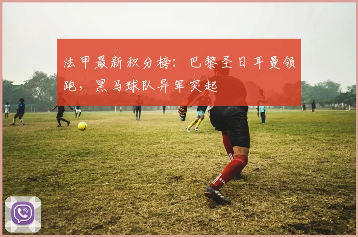 法甲最新积分榜：巴黎圣日耳曼领跑，黑马球队异军突起