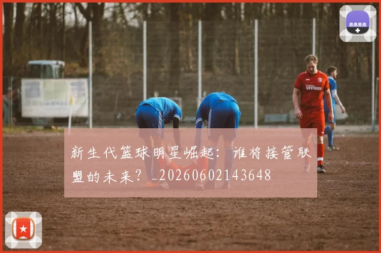 新生代篮球明星崛起：谁将接管联盟的未来？_20260602143648